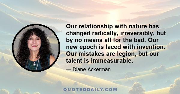 Our relationship with nature has changed radically, irreversibly, but by no means all for the bad. Our new epoch is laced with invention. Our mistakes are legion, but our talent is immeasurable.