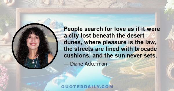 People search for love as if it were a city lost beneath the desert dunes, where pleasure is the law, the streets are lined with brocade cushions, and the sun never sets.