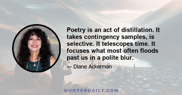 Poetry is an act of distillation. It takes contingency samples, is selective. It telescopes time. It focuses what most often floods past us in a polite blur.