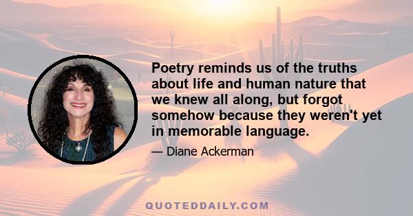 Poetry reminds us of the truths about life and human nature that we knew all along, but forgot somehow because they weren't yet in memorable language.