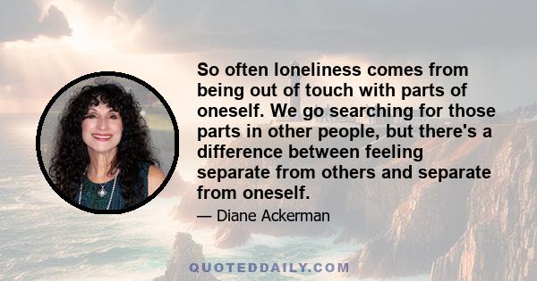 So often loneliness comes from being out of touch with parts of oneself. We go searching for those parts in other people, but there's a difference between feeling separate from others and separate from oneself.