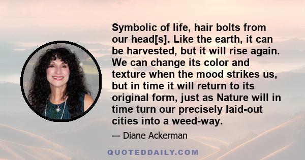 Symbolic of life, hair bolts from our head[s]. Like the earth, it can be harvested, but it will rise again. We can change its color and texture when the mood strikes us, but in time it will return to its original form,