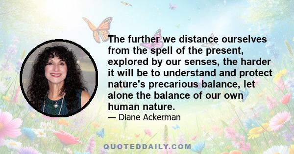 The further we distance ourselves from the spell of the present, explored by our senses, the harder it will be to understand and protect nature's precarious balance, let alone the balance of our own human nature.