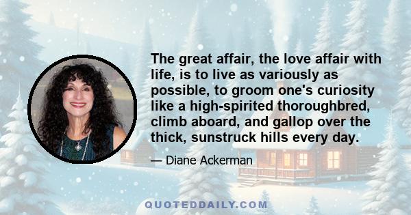 The great affair, the love affair with life, is to live as variously as possible, to groom one's curiosity like a high-spirited thoroughbred, climb aboard, and gallop over the thick, sunstruck hills every day.