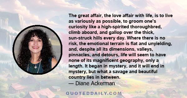 The great affair, the love affair with life, is to live as variously as possible, to groom one's curiosity like a high-spirited thoroughbred, climb aboard, and gallop over the thick, sun-struck hills every day. Where