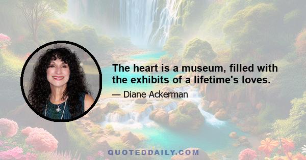 The heart is a museum, filled with the exhibits of a lifetime's loves.