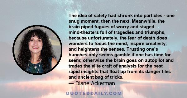 The idea of safety had shrunk into particles - one snug moment, then the next. Meanwhile, the brain piped fugues of worry and staged mind-theaters full of tragedies and triumphs, because unfortunately, the fear of death 