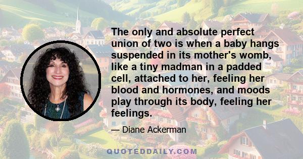 The only and absolute perfect union of two is when a baby hangs suspended in its mother's womb, like a tiny madman in a padded cell, attached to her, feeling her blood and hormones, and moods play through its body,