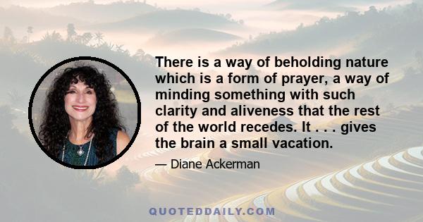 There is a way of beholding nature which is a form of prayer, a way of minding something with such clarity and aliveness that the rest of the world recedes. It . . . gives the brain a small vacation.