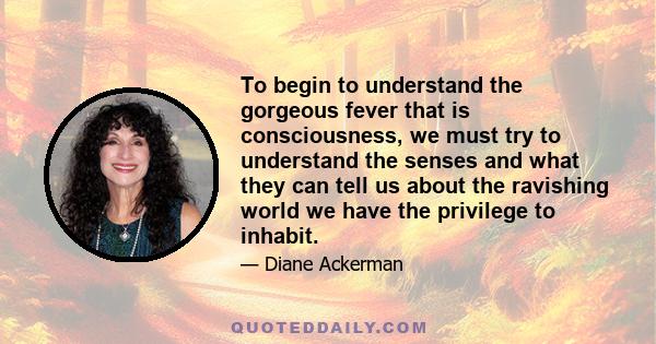 To begin to understand the gorgeous fever that is consciousness, we must try to understand the senses and what they can tell us about the ravishing world we have the privilege to inhabit.