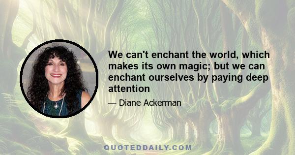 We can't enchant the world, which makes its own magic; but we can enchant ourselves by paying deep attention