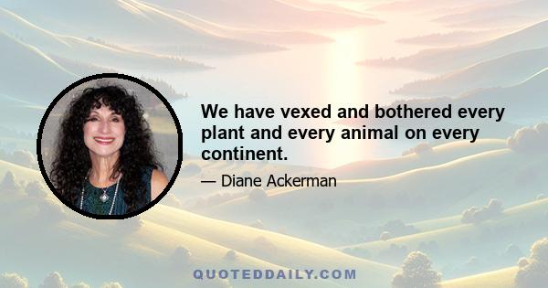 We have vexed and bothered every plant and every animal on every continent.