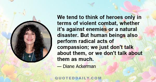 We tend to think of heroes only in terms of violent combat, whether it's against enemies or a natural disaster. But human beings also perform radical acts of compassion; we just don't talk about them, or we don't talk