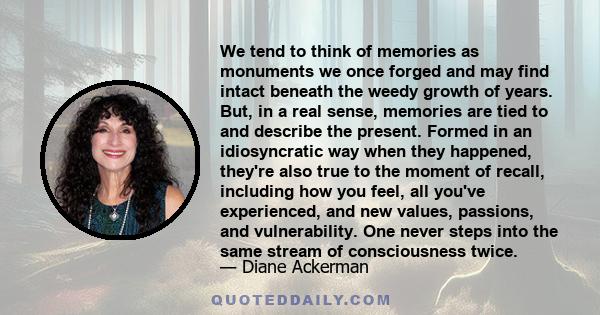 We tend to think of memories as monuments we once forged and may find intact beneath the weedy growth of years. But, in a real sense, memories are tied to and describe the present. Formed in an idiosyncratic way when