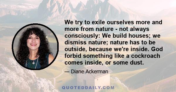 We try to exile ourselves more and more from nature - not always consciously: We build houses; we dismiss nature; nature has to be outside, because we're inside. God forbid something like a cockroach comes inside, or