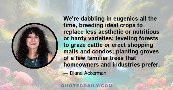 We're dabbling in eugenics all the time, breeding ideal crops to replace less aesthetic or nutritious or hardy varieties; leveling forests to graze cattle or erect shopping malls and condos; planting groves of a few