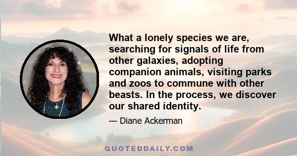 What a lonely species we are, searching for signals of life from other galaxies, adopting companion animals, visiting parks and zoos to commune with other beasts. In the process, we discover our shared identity.