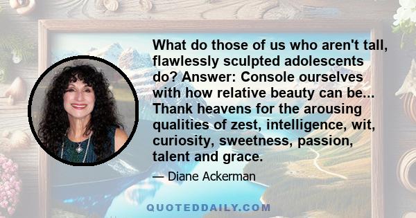 What do those of us who aren't tall, flawlessly sculpted adolescents do? Answer: Console ourselves with how relative beauty can be... Thank heavens for the arousing qualities of zest, intelligence, wit, curiosity,