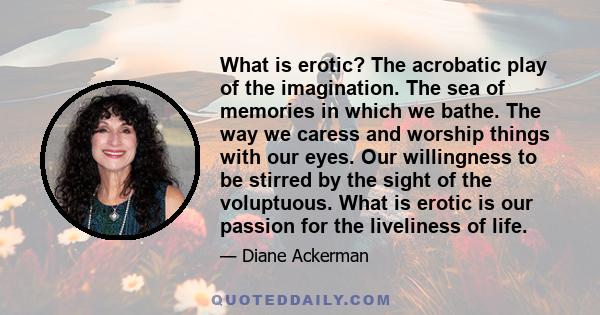 What is erotic? The acrobatic play of the imagination. The sea of memories in which we bathe. The way we caress and worship things with our eyes. Our willingness to be stirred by the sight of the voluptuous. What is