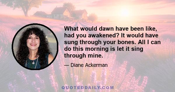 What would dawn have been like, had you awakened? It would have sung through your bones. All I can do this morning is let it sing through mine.