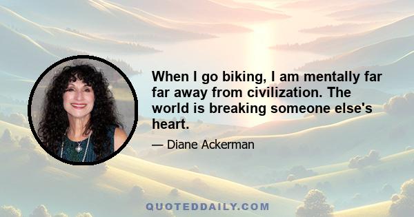 When I go biking, I am mentally far far away from civilization. The world is breaking someone else's heart.