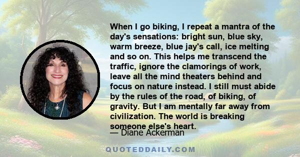 When I go biking, I repeat a mantra of the day's sensations: bright sun, blue sky, warm breeze, blue jay's call, ice melting and so on. This helps me transcend the traffic, ignore the clamorings of work, leave all the