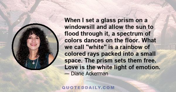 When I set a glass prism on a windowsill and allow the sun to flood through it, a spectrum of colors dances on the floor. What we call white is a rainbow of colored rays packed into a small space. The prism sets them