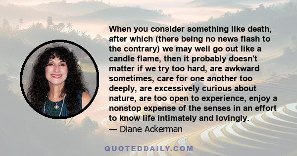 When you consider something like death, after which (there being no news flash to the contrary) we may well go out like a candle flame, then it probably doesn't matter if we try too hard, are awkward sometimes, care for 