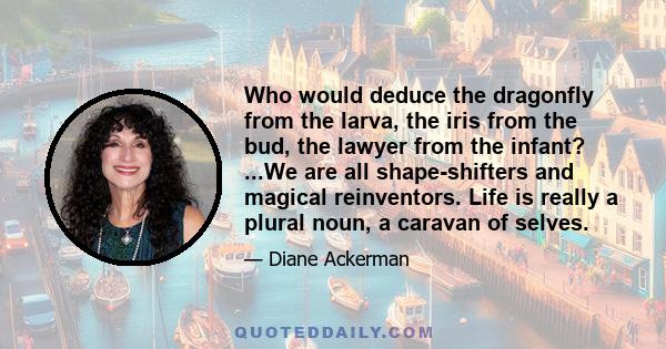 Who would deduce the dragonfly from the larva, the iris from the bud, the lawyer from the infant? ...We are all shape-shifters and magical reinventors. Life is really a plural noun, a caravan of selves.