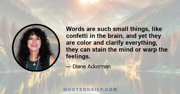 Words are such small things, like confetti in the brain, and yet they are color and clarify everything, they can stain the mind or warp the feelings.