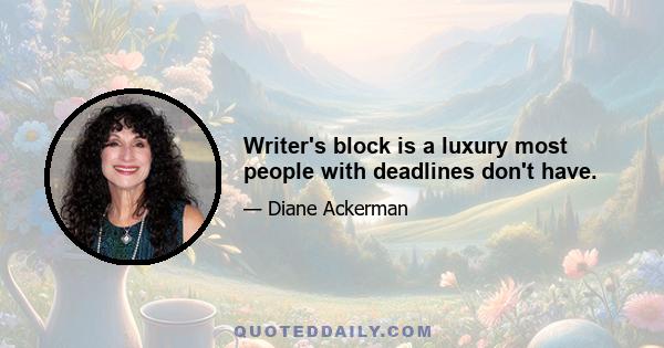 Writer's block is a luxury most people with deadlines don't have.