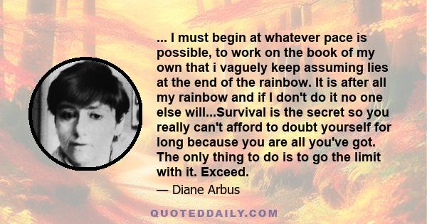 ... I must begin at whatever pace is possible, to work on the book of my own that i vaguely keep assuming lies at the end of the rainbow. It is after all my rainbow and if I don't do it no one else will...Survival is