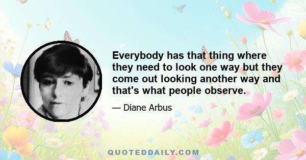 Everybody has that thing where they need to look one way but they come out looking another way and that's what people observe. You see someone on the street and essentially what you notice about them is the flaw. It's