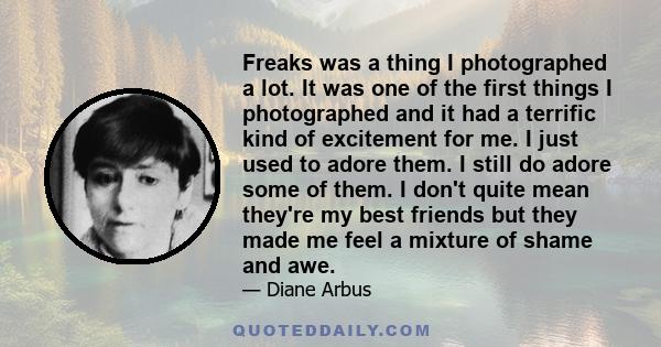 Freaks was a thing I photographed a lot. It was one of the first things I photographed and it had a terrific kind of excitement for me. I just used to adore them. I still do adore some of them. I don't quite mean