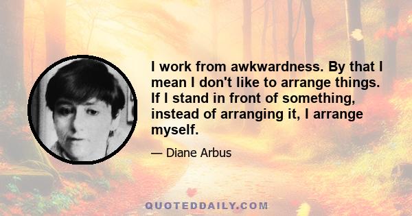 I work from awkwardness. By that I mean I don't like to arrange things. If I stand in front of something, instead of arranging it, I arrange myself.