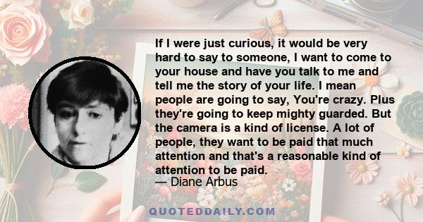 If I were just curious, it would be very hard to say to someone, I want to come to your house and have you talk to me and tell me the story of your life. I mean people are going to say, You're crazy. Plus they're going