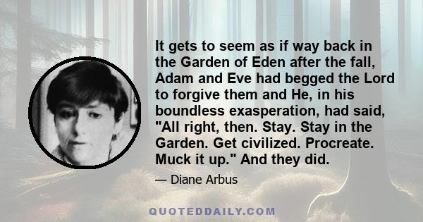 It gets to seem as if way back in the Garden of Eden after the fall, Adam and Eve had begged the Lord to forgive them and He, in his boundless exasperation, had said, All right, then. Stay. Stay in the Garden. Get