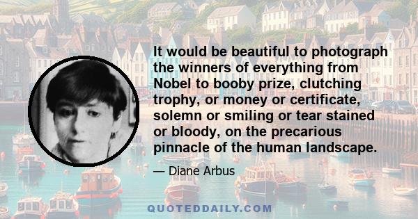 It would be beautiful to photograph the winners of everything from Nobel to booby prize, clutching trophy, or money or certificate, solemn or smiling or tear stained or bloody, on the precarious pinnacle of the human