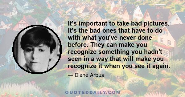 It's important to take bad pictures. It's the bad ones that have to do with what you've never done before. They can make you recognize something you hadn't seen in a way that will make you recognize it when you see it