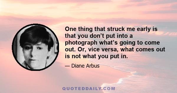 One thing that struck me early is that you don’t put into a photograph what’s going to come out. Or, vice versa, what comes out is not what you put in.