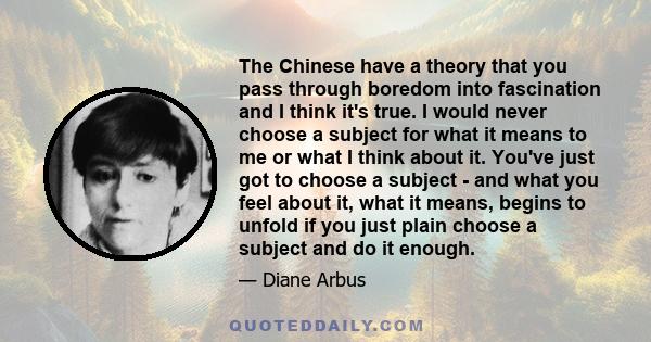 The Chinese have a theory that you pass through boredom into fascination and I think it's true. I would never choose a subject for what it means to me or what I think about it. You've just got to choose a subject - and