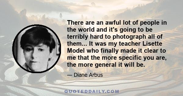 There are an awful lot of people in the world and it's going to be terribly hard to photograph all of them... It was my teacher Lisette Model who finally made it clear to me that the more specific you are, the more