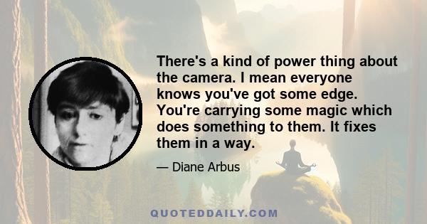 There's a kind of power thing about the camera. I mean everyone knows you've got some edge. You're carrying some magic which does something to them. It fixes them in a way.