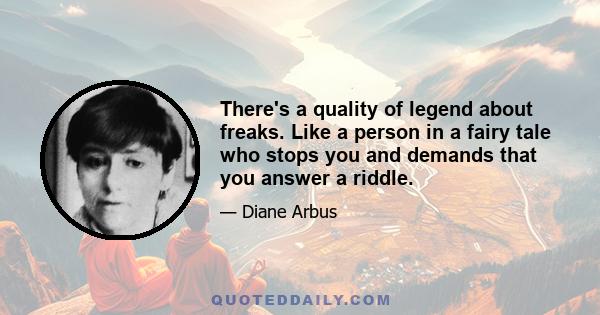 There's a quality of legend about freaks. Like a person in a fairy tale who stops you and demands that you answer a riddle.