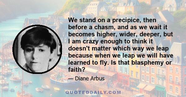 We stand on a precipice, then before a chasm, and as we wait it becomes higher, wider, deeper, but I am crazy enough to think it doesn't matter which way we leap because when we leap we will have learned to fly. Is that 