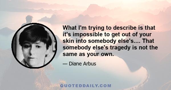 What I'm trying to describe is that it's impossible to get out of your skin into somebody else's.... That somebody else's tragedy is not the same as your own.