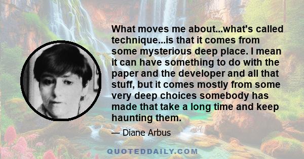 What moves me about...what's called technique...is that it comes from some mysterious deep place. I mean it can have something to do with the paper and the developer and all that stuff, but it comes mostly from some