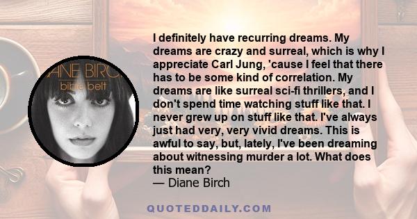 I definitely have recurring dreams. My dreams are crazy and surreal, which is why I appreciate Carl Jung, 'cause I feel that there has to be some kind of correlation. My dreams are like surreal sci-fi thrillers, and I