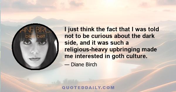 I just think the fact that I was told not to be curious about the dark side, and it was such a religious-heavy upbringing made me interested in goth culture.