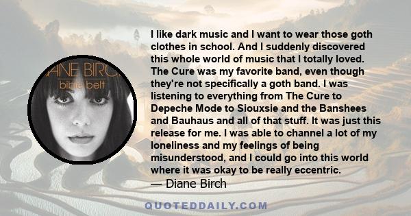 I like dark music and I want to wear those goth clothes in school. And I suddenly discovered this whole world of music that I totally loved. The Cure was my favorite band, even though they're not specifically a goth